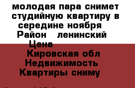 молодая пара снимет студийную квартиру в середине ноября  › Район ­ ленинский › Цена ­ 7000-8000 - Кировская обл. Недвижимость » Квартиры сниму   
